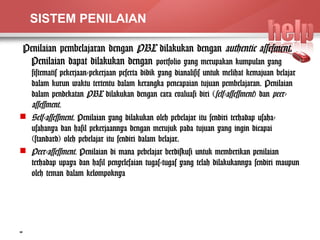 SISTEM PENILAIAN 
Penilaian pembelajaran dengan PBL dilakukan dengan authentic assesment. 
Penilaian dapat dilakukan dengan portfolio yang merupakan kumpulan yang 
sistematis pekerjaan-pekerjaan peserta didik yang dianalisis untuk melihat kemajuan belajar 
dalam kurun waktu tertentu dalam kerangka pencapaian tujuan pembelajaran. Penilaian 
dalam pendekatan PBL dilakukan dengan cara evaluasi diri (self-assessment) dan peer-assessment 
. 
 Self-assessment. Penilaian yang dilakukan oleh pebelajar itu sendiri terhadap usaha-usahanya 
dan hasil pekerjaannya dengan merujuk pada tujuan yang ingin dicapai 
(standard) oleh pebelajar itu sendiri dalam belajar. 
 Peer-assessment. Penilaian di mana pebelajar berdiskusi untuk memberikan penilaian 
terhadap upaya dan hasil penyelesaian tugas-tugas yang telah dilakukannya sendiri maupun 
oleh teman dalam kelompoknya 
14 
 