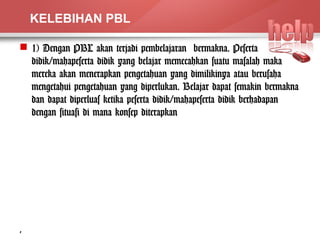KELEBIHAN PBL 
 1) Dengan PBL akan terjadi pembelajaran bermakna. Peserta 
didik/mahapeserta didik yang belajar memecahkan suatu masalah maka 
mereka akan menerapkan pengetahuan yang dimilikinya atau berusaha 
mengetahui pengetahuan yang diperlukan. Belajar dapat semakin bermakna 
dan dapat diperluas ketika peserta didik/mahapeserta didik berhadapan 
dengan situasi di mana konsep diterapkan 
3 
 