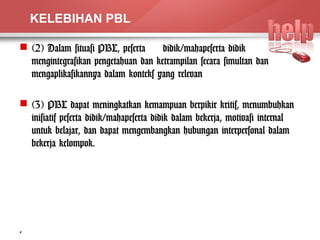 KELEBIHAN PBL 
 (2) Dalam situasi PBL, peserta didik/mahapeserta didik 
mengintegrasikan pengetahuan dan ketrampilan secara simultan dan 
mengaplikasikannya dalam konteks yang relevan 
 (3) PBL dapat meningkatkan kemampuan berpikir kritis, menumbuhkan 
inisiatif peserta didik/mahapeserta didik dalam bekerja, motivasi internal 
untuk belajar, dan dapat mengembangkan hubungan interpersonal dalam 
bekerja kelompok. 
4 
 