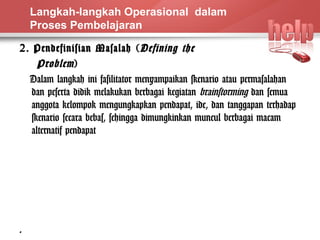 Langkah-langkah Operasional dalam 
Proses Pembelajaran 
2. Pendefinisian Masalah (Defining the 
Problem ) 
Dalam langkah ini fasilitator menyampaikan skenario atau permasalahan 
dan peserta didik melakukan berbagai kegiatan brainstorming dan semua 
anggota kelompok mengungkapkan pendapat, ide, dan tanggapan terhadap 
skenario secara bebas, sehingga dimungkinkan muncul berbagai macam 
alternatif pendapat 
6 
 
