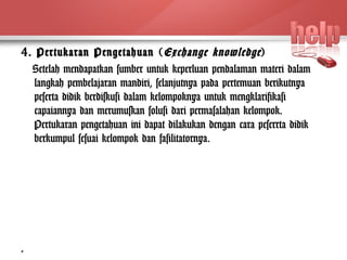 4. Pertukaran Pengetahuan (Exchange knowledge ) 
Setelah mendapatkan sumber untuk keperluan pendalaman materi dalam 
langkah pembelajaran mandiri, selanjutnya pada pertemuan berikutnya 
peserta didik berdiskusi dalam kelompoknya untuk mengklarifikasi 
capaiannya dan merumuskan solusi dari permasalahan kelompok. 
Pertukaran pengetahuan ini dapat dilakukan dengan cara peserrta didik 
berkumpul sesuai kelompok dan fasilitatornya. 
8 
 
