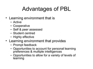Advantages of PBL
• Learning environment that is
– Active
– Cooperative
– Self & peer assessed
– Student centred
– Highly effective
• Learning environment that provides
– Prompt feedback
– Opportunities to account for personal learning
preferences & multiple intelligences
– Opportunities to allow for a variety of levels of
learning
 