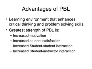 Advantages of PBL
• Learning environment that enhances
critical thinking and problem solving skills
• Greatest strength of PBL is:
– Increased motivation
– Increased student satisfaction
– Increased Student-student interaction
– Increased Student-instructor interaction
 