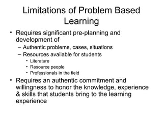 Limitations of Problem Based
Learning
• Requires significant pre-planning and
development of
– Authentic problems, cases, situations
– Resources available for students
• Literature
• Resource people
• Professionals in the field
• Requires an authentic commitment and
willingness to honor the knowledge, experience
& skills that students bring to the learning
experience
 