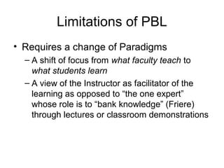 Limitations of PBL
• Requires a change of Paradigms
– A shift of focus from what faculty teach to
what students learn
– A view of the Instructor as facilitator of the
learning as opposed to “the one expert”
whose role is to “bank knowledge” (Friere)
through lectures or classroom demonstrations
 