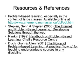 Resources & References
• Problem-based learning, especially in the
context of large classes Available online at
http://www.chemeng.mcmaster.ca/pbl/pbl.htm
• Stepien, Senn & Stepien (2000) The Internet
and Problem-Based Learning: Developing
Solutions through the web
• Rankin (1999) Handbook on Problem-Based
Learning Challis Resource Centre
• Duch, Groh & Allen (2001) The Power of
Problem-based Learning: A practical ‘how to’ for
teaching undergraduate courses in any
discipline
 