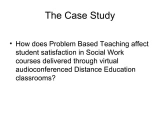 The Case Study
• How does Problem Based Teaching affect
student satisfaction in Social Work
courses delivered through virtual
audioconferenced Distance Education
classrooms?
 
