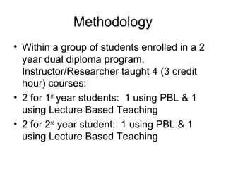 Methodology
• Within a group of students enrolled in a 2
year dual diploma program,
Instructor/Researcher taught 4 (3 credit
hour) courses:
• 2 for 1st
year students: 1 using PBL & 1
using Lecture Based Teaching
• 2 for 2nd
year student: 1 using PBL & 1
using Lecture Based Teaching
 