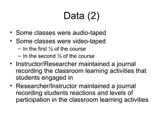 Data (2)
• Some classes were audio-taped
• Some classes were video-taped
– In the first ½ of the course
– In the second ½ of the course
• Instructor/Researcher maintained a journal
recording the classroom learning activities that
students engaged in
• Researcher/Instructor maintained a journal
recording students reactions and levels of
participation in the classroom learning activities
 