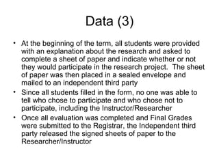 Data (3)
• At the beginning of the term, all students were provided
with an explanation about the research and asked to
complete a sheet of paper and indicate whether or not
they would participate in the research project. The sheet
of paper was then placed in a sealed envelope and
mailed to an independent third party
• Since all students filled in the form, no one was able to
tell who chose to participate and who chose not to
participate, including the Instructor/Researcher
• Once all evaluation was completed and Final Grades
were submitted to the Registrar, the Independent third
party released the signed sheets of paper to the
Researcher/Instructor
 