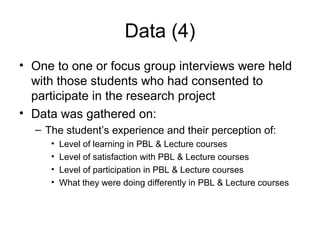 Data (4)
• One to one or focus group interviews were held
with those students who had consented to
participate in the research project
• Data was gathered on:
– The student’s experience and their perception of:
• Level of learning in PBL & Lecture courses
• Level of satisfaction with PBL & Lecture courses
• Level of participation in PBL & Lecture courses
• What they were doing differently in PBL & Lecture courses
 