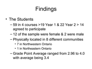 Findings
• The Students
– 59 in 4 courses >19 Year 1 & 22 Year 2 > 14
agreed to participate
– 12 of the sample were female & 2 were male
– Physically located in 8 different communities
• 7 in Northwestern Ontario
• 1 in Northeastern Ontario
– Grade Point Average ranged from 2.96 to 4.0
with average being 3.4
 