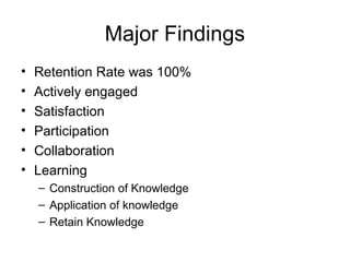 Major Findings
• Retention Rate was 100%
• Actively engaged
• Satisfaction
• Participation
• Collaboration
• Learning
– Construction of Knowledge
– Application of knowledge
– Retain Knowledge
 