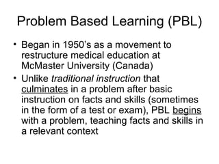 Problem Based Learning (PBL)
• Began in 1950’s as a movement to
restructure medical education at
McMaster University (Canada)
• Unlike traditional instruction that
culminates in a problem after basic
instruction on facts and skills (sometimes
in the form of a test or exam), PBL begins
with a problem, teaching facts and skills in
a relevant context
 