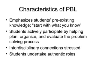 Characteristics of PBL
• Emphasizes students’ pre-existing
knowledge; “start with what you know”
• Students actively participate by helping
plan, organize, and evaluate the problem
solving process
• Interdisciplinary connections stressed
• Students undertake authentic roles
 