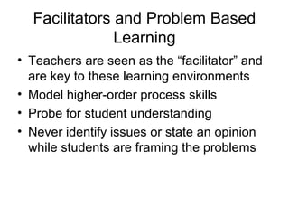 Facilitators and Problem Based
Learning
• Teachers are seen as the “facilitator” and
are key to these learning environments
• Model higher-order process skills
• Probe for student understanding
• Never identify issues or state an opinion
while students are framing the problems
 