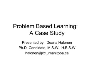 Problem Based Learning:
A Case Study
Presented by: Deana Halonen
Ph.D. Candidate, M.S.W., H.B.S.W
halonen@cc.umanitoba.ca
 