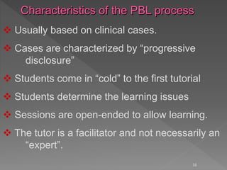 16
 Usually based on clinical cases.
 Cases are characterized by “progressive
disclosure”
 Students come in “cold” to the first tutorial
 Students determine the learning issues
 Sessions are open-ended to allow learning.
 The tutor is a facilitator and not necessarily an
“expert”.
 