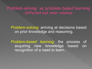 Problem-solving: arriving at decisions based
on prior knowledge and reasoning.
Problem-based learning: the process of
acquiring new knowledge based on
recognition of a need to learn.
 