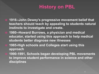  1916--John Dewey’s progressive movement belief that
teachers should teach by appealing to students natural
instincts to investigate and create.
 1980--Howard Burrows, a physician and medical
educator, started using this approach to help medical
students better diagnose new illnesses
 1985-High schools and Colleges start using this
approach
 1990-1991, Schools began developing PBL movements
to improve student performance in science and other
disciplines
4
 