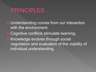  Understanding comes from our interaction
with the environment.
 Cognitive conflicts stimulate learning.
 Knowledge evolves through social
negotiation and evaluation of the viability of
individual understanding.
6
 