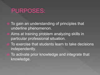  To gain an understanding of principles that
underline phenomenon.
 Aims at training problem analyzing skills in
particular professional situation.
 To exercise that students learn to take decisions
independently.
 To activate prior knowledge and integrate that
knowledge.
 