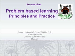 Problem based learning
Principles and Practice
An overview
Grace Lindsay BSc(Hons)RN MN PhD
Nursing Faculty
Umm Al Qura University
Makkah
 