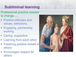 Subliminal learning
Professional practice needed
to change…..
• Positive attitudes and
values, behaviors,
• Engaging, partnership
working
• Caring, supportive
• Learning from each other
• Fostering positive beliefs in
others
• Encourages respect for
others
 