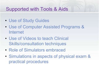 Supported with Tools & Aids
• Use of Study Guides
• Use of Computer Assisted Programs &
Internet
• Use of Videos to teach Clinical
Skills/consultation techniques
• Role of Simulators embraced
• Simulations in aspects of physical exam &
practical procedures
 