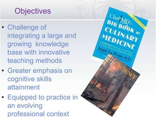 • Challenge of
integrating a large and
growing knowledge
base with innovative
teaching methods
• Greater emphasis on
cognitive skills
attainment
• Equipped to practice in
an evolving
professional context
Objectives
 