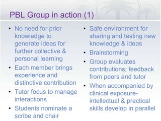 PBL Group in action (1)
• No need for prior
knowledge to
generate ideas for
further collective &
personal learning
• Each member brings
experience and
distinctive contribution
• Tutor focus to manage
interactions
• Students nominate a
scribe and chair
• Safe environment for
sharing and testing new
knowledge & ideas
• Brainstorming
• Group evaluates
contributions; feedback
from peers and tutor
• When accompanied by
clinical exposure-
intellectual & practical
skills develop in parallel
 
