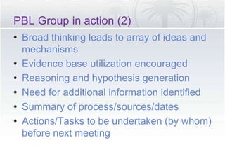 PBL Group in action (2)
• Broad thinking leads to array of ideas and
mechanisms
• Evidence base utilization encouraged
• Reasoning and hypothesis generation
• Need for additional information identified
• Summary of process/sources/dates
• Actions/Tasks to be undertaken (by whom)
before next meeting
 