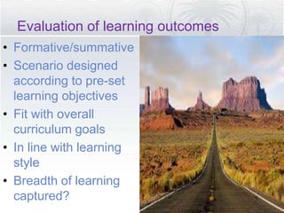 Evaluation of learning outcomes
• Formative/summative
• Scenario designed
according to pre-set
learning objectives
• Fit with overall
curriculum goals
• In line with learning
style
• Breadth of learning
captured?
 
