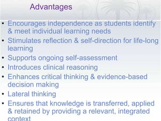 Advantages
• Encourages independence as students identify
& meet individual learning needs
• Stimulates reflection & self-direction for life-long
learning
• Supports ongoing self-assessment
• Introduces clinical reasoning
• Enhances critical thinking & evidence-based
decision making
• Lateral thinking
• Ensures that knowledge is transferred, applied
& retained by providing a relevant, integrated
 