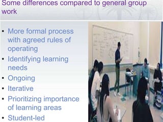 Some differences compared to general group
work
• More formal process
with agreed rules of
operating
• Identifying learning
needs
• Ongoing
• Iterative
• Prioritizing importance
of learning areas
• Student-led
 