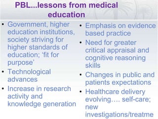 PBL...lessons from medical
education
• Government, higher
education institutions,
society striving for
higher standards of
education; ‘fit for
purpose’
• Technological
advances
• Increase in research
activity and
knowledge generation
• Emphasis on evidence
based practice
• Need for greater
critical appraisal and
cognitive reasoning
skills
• Changes in public and
patients expectations
• Healthcare delivery
evolving…. self-care;
new
investigations/treatme
 