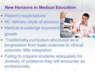 New Horizons in Medical Education
• Patient’s expectations
• HC delivery (style of doctors)
• Medical knowledge exponential
growth
• Traditionally curriculum structured as a
progression from basic sciences to clinical
sciences; little integration
• Failing to prepare students adequately for
diversity of problems they will encounter as
professionals.
 