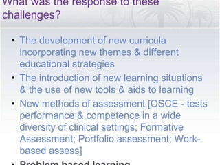 What was the response to these
challenges?
• The development of new curricula
incorporating new themes & different
educational strategies
• The introduction of new learning situations
& the use of new tools & aids to learning
• New methods of assessment [OSCE - tests
performance & competence in a wide
diversity of clinical settings; Formative
Assessment; Portfolio assessment; Work-
based assess]
 