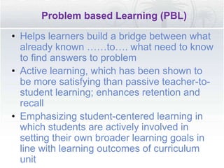 Problem based Learning (PBL)
• Helps learners build a bridge between what
already known ……to…. what need to know
to find answers to problem
• Active learning, which has been shown to
be more satisfying than passive teacher-to-
student learning; enhances retention and
recall
• Emphasizing student-centered learning in
which students are actively involved in
setting their own broader learning goals in
line with learning outcomes of curriculum
unit
 