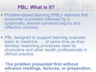 PBL: What is it?
• Problem-based learning (PBL)- learners first
encounter a problem followed by a
systematic, learner-centered inquiry and
reflection process.
• PBL designed to support learning sciences
basic to medicine….. at same time as they
develop reasoning processes used by
physicians and other health professionals in
clinical practice.
􀂄 The problem presented first without
advance readings, lectures, or preparation.
 