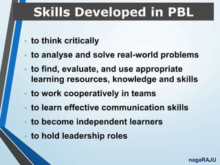 Skills Developed in PBL
 to think critically
 to analyse and solve real-world problems
 to find, evaluate, and use appropriate
learning resources, knowledge and skills
 to work cooperatively in teams
 to learn effective communication skills
 to become independent learners
 to hold leadership roles
nagaRAJU
 