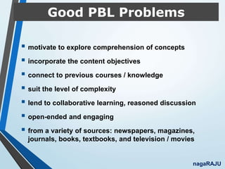 Good PBL Problems
 motivate to explore comprehension of concepts
 incorporate the content objectives
 connect to previous courses / knowledge
 suit the level of complexity
 lend to collaborative learning, reasoned discussion
 open-ended and engaging
 from a variety of sources: newspapers, magazines,
journals, books, textbooks, and television / movies
nagaRAJU
 