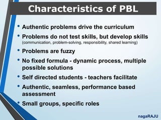 Characteristics of PBL
• Authentic problems drive the curriculum
• Problems do not test skills, but develop skills
(communication, problem-solving, responsibility, shared learning)
• Problems are fuzzy
• No fixed formula - dynamic process, multiple
possible solutions
• Self directed students - teachers facilitate
• Authentic, seamless, performance based
assessment
• Small groups, specific roles
nagaRAJU
 