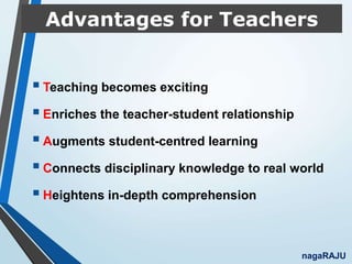 Advantages for Teachers
Teaching becomes exciting
Enriches the teacher-student relationship
Augments student-centred learning
Connects disciplinary knowledge to real world
Heightens in-depth comprehension
nagaRAJU
 