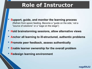 Role of Instructor
• Support, guide, and monitor the learning process
(Refrain from spoon feeding. Become a “guide on the side,’ not a
“source of solutions” or a “sage on the stage”)
• Hold brainstorming sessions, allow alternative views
• Anchor all learning to ill-structured, authentic problems
• Promote peer feedback, assess authentically
• Enable learner ownership for the overall problem
• Redesign learning environment
nagaRAJU
 