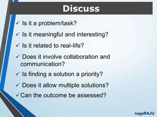 Discuss
 Is it a problem/task?
 Is it meaningful and interesting?
 Is it related to real-life?
 Does it involve collaboration and
communication?
 Is finding a solution a priority?
 Does it allow multiple solutions?
Can the outcome be assessed?
nagaRAJU
 