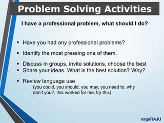 Problem Solving Activities
nagaRAJU
 Have you had any professional problems?
 Identify the most pressing one of them.
 Discuss in groups, invite solutions, choose the best
 Share your ideas. What is the best solution? Why?
 Review language use
(you could, you should, you may, you need to, why
don’t you?, this worked for me, try this)
I have a professional problem, what should I do?
 