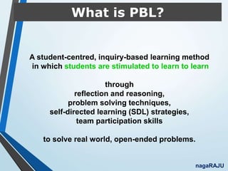 What is PBL?
A student-centred, inquiry-based learning method
in which students are stimulated to learn to learn
through
reflection and reasoning,
problem solving techniques,
self-directed learning (SDL) strategies,
team participation skills
to solve real world, open-ended problems.
nagaRAJU
 
