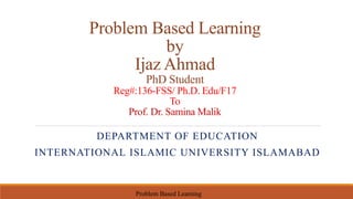 Problem Based Learning
by
Ijaz Ahmad
PhD Student
Reg#:136-FSS/ Ph.D. Edu/F17
To
Prof. Dr. Samina Malik
DEPARTMENT OF EDUCATION
INTERNATIONAL ISLAMIC UNIVERSITY ISLAMABAD
Problem Based Learning
 