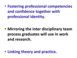 • Fostering professional competencies
and confidence together with
professional identity.
• Mirroring the inter disciplinary team
process graduates will use in work
and research.
• Linking theory and practice.
 